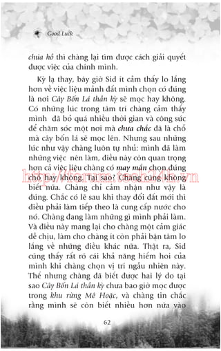 Good Luck

chuáa höì thò chaâng laåi tòm àûúåc caách giaãi quyïët
àûúåc viïåc cuãa chñnh mònh.
Kyâ laå thay, bêy giúâ Sid ñt caãm thêëy lo lùæng
hún vïì viïåc liïåu maãnh àêët mònh choån coá àuáng
laâ núi Cêy Böën Laá thêìn kyâ seä moåc hay khöng.
Coá nhûäng luác trong têm trñ chaâng caãm thêëy
mònh àaä boã quaá nhiïìu thúâi gian vaâ cöng sûác
àïí chùm soác möåt núi maâ chûa chùæc àaä laâ chöî
maâ cêy böën laá seä moåc lïn. Nhûng sau nhûäng
luác nhû vêåy chaâng luön tûå nhuã: mònh àaä laâm
nhûäng viïåc nïn laâm, àiïìu naây coân quan troång
hún caã viïåc liïåu chaâng coá may mùæn choån àuáng
chöî hay khöng. Taåi sao? Chaâng cuäng khöng
biïët nûäa. Chaâng chó caãm nhêån nhû vêåy laâ
àuáng. Chùæc coá leä sau khi thay àöíi àêët múái thò
àiïìu phaãi laâm tiïëp theo laâ cung cêëp nûúác cho
noá. Chaâng àang laâm nhûäng gò mònh phaãi laâm.
Vaâ àiïìu naây mang laåi cho chaâng möåt caãm giaác
dïî chõu, laâm cho chaâng ñt coân phaãi bêån têm lo
lùæng vïì nhûäng àiïìu khaác nûäa. Thêåt ra, Sid
cuäng thêëy rêët roä caái khaã nùng hiïëm hoi cuãa
mònh khi chaâng choån võ trñ ngêîu nhiïn naây.
Thïë nhûng chaâng àaä biïët àûúåc hai lyá do taåi
sao Cêy Böën Laá thêìn kyâ chûa bao giúâ moåc àûúåc
trong khu rûâng Mï Hoùåc, vaâ chaâng tin chùæc
rùçng mònh seä coân biïët nhiïìu hún nûäa vaâo

http://forum.tech24h.vn

62

 