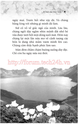 Bñ mêåt cuãa May Mùæn

ngaây mai. Trûúác hïët nhû vêåy àaä. Vaâ chaâng
bùçng loâng vúái nhûäng gò mònh àaä laâm.
Sid cöë vöî vïì giêëc nguã cuãa mònh. Lêu lêu,
chaâng ngöìi dêåy ngùæm nhòn maãnh àêët nhoã beá
vûâa àûúåc tûúái búãi möåt doâng suöëi maát. Àïm nay
chaâng laåi möåt lêìn nûäa mú vïì caãnh tûúång cêy
böën laá àang nhuá mêìm vûún mònh lïn cao.
Chaâng caãm thêëy haånh phuác laâm sao.
Maân àïm chêìm chêåm buöng xuöëng daây àùåc.
Chó coân ba ngaây nûäa maâ thöi.

http://forum.tech24h.vn

 