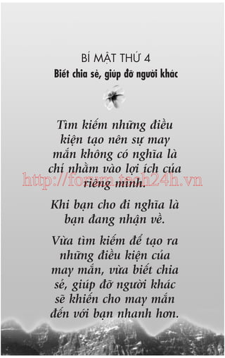 BÑ MÊÅT THÛÁ 4
Biïët chia seã, giuáp àúä ngûúâi khaác

Tòm kiïëm nhûäng àiïìu
kiïån taåo nïn sûå may
mùæn khöng coá nghôa laâ
chó nhùçm vaâo lúåi ñch cuãa
http://forum.tech24h.vn
riïng mònh.
Khi baån cho ài nghôa laâ
baån àang nhêån vïì.
Vûâa tòm kiïëm àïí taåo ra
nhûäng àiïìu kiïån cuãa
may mùæn, vûâa biïët chia
seã, giuáp àúä ngûúâi khaác
seä khiïën cho may mùæn
àïën vúái baån nhanh hún.

 