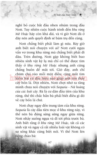 Bñ mêåt cuãa May Mùæn

nghô boã cuöåc bùæt àêìu nhen nhuám trong àêìu
Nott. Tuy nhiïn cuöåc haânh trònh àïën khu rûâng
Mï Hoùåc haäy coân khaá daâi, vaâ vò giúâ Nott àaä úã
àêy nïn anh quyïët àõnh seä baám truå àïën cuâng.
Nott chùèng biïët phaãi laâm gò nûäa. Bêy giúâ
anh biïët noái chuyïån vúái ai? Nott cûúäi ngûåa
vêín vú trong khu rûâng maâ chùèng biïët phaãi ài
àêu. Trïn àûúâng, Nott gùåp khöng biïët bao
nhiïu sinh vêåt kyâ laå maâ chó coá thïí àûúåc tòm
thêëy úã khu rûâng Mï Hoùåc nhûng anh cuäng
chùèng buöìn àïí mùæt túái. Giúâ àêy, anh chó
chùm chuá vaâo möîi möåt àiïìu: cùng mùæt tòm
kiïëm bêët cûá dêëu hiïåu naâo giuáp anh tòm thêëy
cêy böën laá. Àöåt nhiïn, Nott chúåt nhúá ra rùçng
mònh chûa noái chuyïån vúái Sequoia - Nûä hoaâng
cuãa caác loaâi cêy. Baâ laâ cû dên àêìu tiïn cuãa khu
rûâng, thïë thò chùæc hùèn baâ phaãi biïët àiïìu gò àoá
vïì cêy böën laá chûá.

http://forum.tech24h.vn

Nott chaåy ngay àïën trung têm cuãa khu rûâng.
Sequoia laâ cêy àêìu tiïn moåc úã khu rûâng naây, vò
thïë nïn baâ àûáng sûâng sûäng ngay giûäa rûâng.
Nott nhaãy xuöëng ngûåa vaâ ài túái phña trûúác baâ.
Anh biïët rùçng úã khu rûâng Mï Hoùåc, têët caã caác
sinh vêåt vaâ ngay caã rêët nhiïìu loaâi vêåt khöng coá
sûå söëng khaác cuäng biïët noái. Vò thïë Nott lïn
tiïëng chaâo baâ:
67

 
