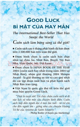 GOOD LUCK
BÑ MÊÅT CUÃA MAY MÙÆN
The International Best-Seller That Has
Swept the World

Cuöën saách laâm bûâng saáng caã thïë giúái!
●

Cuöën saách sau 6 thaáng phaát haânh àaä baán àûúåc
trïn 2.500.000 baãn trïn toaân thïë giúái.
●

Àûúåc bònh choån laâ cuöën saách baán chaåy
nhêët taåi chêu Êu, Nhêåt Baãn, Brazil, Têy Ban
Nha, Haân Quöëc, Myä, Àaâi Loan...
● Àûúåc choån laâ JAPAN BOOK OF THE YEAR
2004 (cuöën saách hay nhêët trong nùm 2004 taåi
Nhêåt Baãn), nhêån giaãi thûúãng 2004 Shinpu
Award - laâ giaãi thûúãng uy tñn vaâ cao quyá nhêët
do caác têåp àoaân xuêët baãn vaâ phaát haânh saách
Nhêåt Baãn trao tùång.
● Viïåt Nam laâ quöëc gia thûá 68 trïn thïë giúái
mua baãn quyïìn Good Luck.

http://forum.tech24h.vn

“Thêåt laâ tuyïåt vúâi! Töi chùæc chùæn cuöën saách seä ài
vaâo lõch sûã nhû möåt cêu chuyïån kinh àiïín. Cuöën
saách hêëp dêîn ngûúâi àoåc úã moåi lûáa tuöíi - tûâ treã em
cho àïën ngûúâi lúán - giöëng nhû cêu chuyïån Hoaâng
Tûã Beá cuãa Antoine de Saint Exupeáry.”
- Philip Kotler (Chuyïn gia Marketing)
5

 