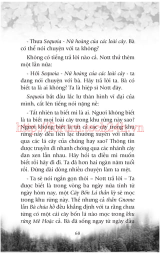 - Thûa Sequoia - Nûä hoaâng cuãa caác loaâi cêy. Baâ
coá thïí noái chuyïån vúái ta khöng?
Khöng coá tiïëng traã lúâi naâo caã. Nott thûã thïm
möåt lêìn nûäa:
- Húäi Sequoia - Nûä hoaâng cuãa caác loaâi cêy - ta
àang noái chuyïån vúái baâ. Haäy traã lúâi ta. Baâ coá
biïët ta laâ ai khöng? Ta laâ hiïåp sô Nott àêy.
Sequoia bùæt àêìu lùæc lû thên hònh vô àaåi cuãa
mònh, cêët lïn tiïëng noái nùång nïì:
- Têët nhiïn ta biïët mi laâ ai. Ngûúi khöng biïët
laâ ta biïët moåi loaâi cêy trong khu rûâng naây sao?
Ngûúi khöng biïët laâ têët caã caác cêy trong khu
rûâng naây àïìu liïn laåc thûúâng xuyïn vúái nhau
qua caác laá cêy cuãa chuáng hay sao? Thöng tin
àûúåc truyïìn ài nhanh choáng qua caác nhaánh cêy
àan xen lêîn nhau. Haäy hoãi ta àiïìu mi muöën
biïët röìi haäy ài ài. Ta àaä hún hai ngaân nùm tuöíi
röìi. Àûâng daâi doâng nhiïìu chuyïån laâm ta mïåt.

http://forum.tech24h.vn

- Ta seä noái ngùæn goån thöi – Nott traã lúâi – Ta
àûúåc biïët laâ trong voâng ba ngaây nûäa tñnh tûâ
ngaây höm nay, möåt Cêy Böën Laá thêìn kyâ seä moåc
trong khu rûâng naây. Thïë nhûng caã thêìn Gnome
lêîn Baâ chuáa höì àïìu khùèng àõnh vúái ta rùçng chûa
tûâng coá möåt caái cêy böën laá naâo moåc trong khu
rûâng Mï Hoùåc caã. Baâ àaä söëng ngay tûâ ngaây àêìu
68

 