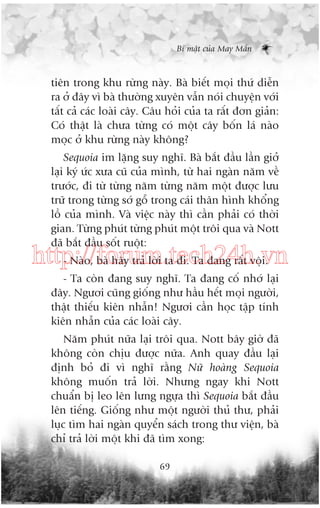 Bñ mêåt cuãa May Mùæn

tiïn trong khu rûâng naây. Baâ biïët moåi thûá diïîn
ra úã àêy vò baâ thûúâng xuyïn vêîn noái chuyïån vúái
têët caã caác loaâi cêy. Cêu hoãi cuãa ta rêët àún giaãn:
Coá thêåt laâ chûa tûâng coá möåt cêy böën laá naâo
moåc úã khu rûâng naây khöng?
Sequoia im lùång suy nghô. Baâ bùæt àêìu lêìn giúã
laåi kyá ûác xûa cuä cuãa mònh, tûâ hai ngaân nùm vïì
trûúác, ài tûâ tûâng nùm tûâng nùm möåt àûúåc lûu
trûä trong tûâng súá göî trong caái thên hònh khöíng
löì cuãa mònh. Vaâ viïåc naây thò cêìn phaãi coá thúâi
gian. Tûâng phuát tûâng phuát möåt tröi qua vaâ Nott
àaä bùæt àêìu söët ruöåt:

http://forum.tech24h.vn
- Naâo, baâ haäy traã lúâi ta ài. Ta àang rêët vöåi.
- Ta coân àang suy nghô. Ta àang cöë nhúá laåi
àêy. Ngûúi cuäng giöëng nhû hêìu hïët moåi ngûúâi,
thêåt thiïëu kiïn nhêîn! Ngûúi cêìn hoåc têåp tñnh
kiïn nhêîn cuãa caác loaâi cêy.
Nùm phuát nûäa laåi tröi qua. Nott bêy giúâ àaä
khöng coân chõu àûúåc nûäa. Anh quay àêìu laåi
àõnh boã ài vò nghô rùçng Nûä hoaâng Sequoia
khöng muöën traã lúâi. Nhûng ngay khi Nott
chuêín bõ leo lïn lûng ngûåa thò Sequoia bùæt àêìu
lïn tiïëng. Giöëng nhû möåt ngûúâi thuã thû, phaãi
luåc tòm hai ngaân quyïín saách trong thû viïån, baâ
chó traã lúâi möåt khi àaä tòm xong:
69

 