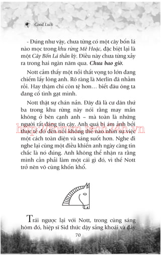 Good Luck

- Àuáng nhû vêåy, chûa tûâng coá möåt cêy böën laá
naâo moåc trong khu rûâng Mï Hoùåc, àùåc biïåt laåi laâ
möåt Cêy Böën Laá thêìn kyâ. Àiïìu naây chûa tûâng xaãy
ra trong hai ngaân nùm qua. Chûa bao giúâ.
Nott caãm thêëy möåt nöîi thêët voång to lúán àang
chiïëm lêëy loâng anh. Roä raâng laâ Merlin àaä nhêìm
röìi. Hay thêåm chñ coân tïå hún… biïët àêu öng ta
àang cöë tònh gaåt mònh.
Nott thêåt sûå chaán naãn. Àêy àaä laâ cû dên thûá
ba trong khu rûâng naây noái rùçng may mùæn
khöng úã bïn caånh anh – maâ toaân laâ nhûäng
ngûúâi rêët àaáng tin cêåy. Anh quaá bõ aám aãnh búãi
thûåc tïë àoá àïën nöîi khöng thïí naâo nhòn sûå viïåc
möåt caách toaân diïån vaâ saáng suöët hún. Nghe ài
nghe laåi cuâng möåt àiïìu khiïën anh ngaây caâng tin
chùæc laâ noá àuáng. Anh khöng thïí nhêån ra rùçng
mònh cêìn phaãi laâm möåt caái gò àoá, vò thïë Nott
trúã nïn vö cuâng khöën khöí.

http://forum.tech24h.vn

Traái ngûúåc laåi vúái Nott, trong cuâng saáng
höm àoá, hiïåp sô Sid thûác dêåy saãng khoaái vaâ àêìy
70

 