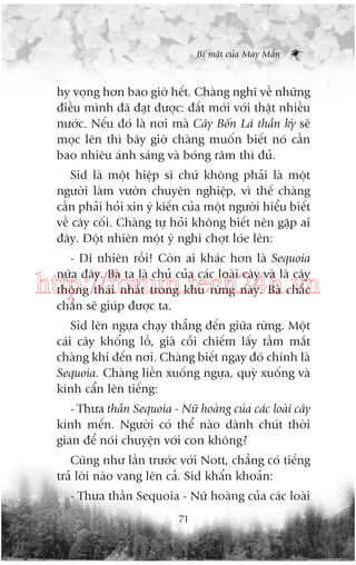 Bñ mêåt cuãa May Mùæn

hy voång hún bao giúâ hïët. Chaâng nghô vïì nhûäng
àiïìu mònh àaä àaåt àûúåc: àêët múái vúái thêåt nhiïìu
nûúác. Nïëu àoá laâ núi maâ Cêy Böën Laá thêìn kyâ seä
moåc lïn thò bêy giúâ chaâng muöën biïët noá cêìn
bao nhiïu aánh saáng vaâ boáng rêm thò àuã.
Sid laâ möåt hiïåp sô chûá khöng phaãi laâ möåt
ngûúâi laâm vûúân chuyïn nghiïåp, vò thïë chaâng
cêìn phaãi hoãi xin yá kiïën cuãa möåt ngûúâi hiïíu biïët
vïì cêy cöëi. Chaâng tûå hoãi khöng biïët nïn gùåp ai
àêy. Àöåt nhiïn möåt yá nghô chúåt loáe lïn:
- Dô nhiïn röìi! Coân ai khaác hún laâ Sequoia
nûäa àêy. Baâ ta laâ chuã cuãa caác loaâi cêy vaâ laâ cêy
thöng thaái nhêët trong khu rûâng naây. Baâ chùæc
chùæn seä giuáp àûúåc ta.

http://forum.tech24h.vn
Sid lïn ngûåa chaåy thùèng àïën giûäa rûâng. Möåt
caái cêy khöíng löì, giaâ cöîi chiïëm lêëy têìm mùæt
chaâng khi àïën núi. Chaâng biïët ngay àoá chñnh laâ
Sequoia. Chaâng liïìn xuöëng ngûåa, quyâ xuöëng vaâ
kñnh cêín lïn tiïëng:
- Thûa thêìn Sequoia - Nûä hoaâng cuãa caác loaâi cêy
kñnh mïën. Ngûúâi coá thïí naâo daânh chuát thúâi
gian àïí noái chuyïån vúái con khöng?
Cuäng nhû lêìn trûúác vúái Nott, chùèng coá tiïëng
traã lúâi naâo vang lïn caã. Sid khêín khoaãn:
- Thûa thêìn Sequoia - Nûä hoaâng cuãa caác loaâi
71

 