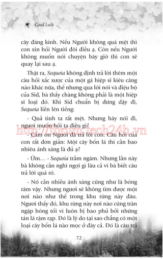 Good Luck

cêy àaáng kñnh. Nïëu Ngûúâi khöng quaá mïåt thò
con xin hoãi Ngûúâi àöi àiïìu aå. Coân nïëu Ngûúâi
khöng muöën noái chuyïån bêy giúâ thò con seä
quay laåi sau aå.
Thêåt ra, Sequoia khöng àõnh traã lúâi thïm möåt
cêu hoãi xêëc xûúåc cuãa möåt gaä hiïåp sô kiïu cùng
naâo khaác nûäa, thïë nhûng qua lúâi noái vaâ àiïåu böå
cuãa Sid, baâ thêëy chaâng khöng phaãi laâ möåt hiïåp
sô loaåi àoá. Khi Sid chuêín bõ àûáng dêåy ài,
Sequoia liïìn lïn tiïëng:
- Quaã tònh ta rêët mïåt. Nhûng haäy noái ài,
ngûúi muöën hoãi ta àiïìu gò?

http://forum.tech24h.vn
- Caãm ún Ngûúâi àaä traã lúâi con. Cêu hoãi cuãa
con rêët àún giaãn: Möåt cêy böën laá thò cêìn bao
nhiïu aánh saáng laâ àuã aå?
- ÛÂm… - Sequoia trêìm ngêm. Nhûng lêìn naây
baâ khöng cêìn nghô ngúåi gò lêu caã vò baâ biïët cêu
traã lúâi quaá roä.
- Noá cêìn nhiïìu aánh saáng cuäng nhû laâ boáng
rêm vêåy. Nhûng ngûúi seä khöng tòm àûúåc möåt
núi naâo nhû thïë trong khu rûâng naây àêu.
Ngûúi thêëy àoá, khu rûâng naây núi naâo cuäng traân
ngêåp boáng töëi vò luön bõ bao phuã búãi nhûäng
taán laá rêåm raåp. Àoá laâ lyá do taåi sao chùèng coá möåt
loaåi cêy böën laá naâo moåc úã àêy caã. Àoá laâ cêu traã
72

 