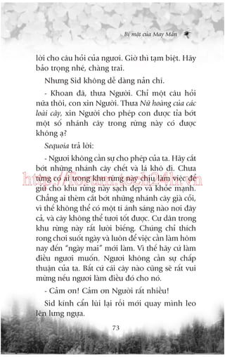 Bñ mêåt cuãa May Mùæn

lúâi cho cêu hoãi cuãa ngûúi. Giúâ thò taåm biïåt. Haäy
baão troång nheá, chaâng trai.
Nhûng Sid khöng dïî daâng naãn chñ.
- Khoan àaä, thûa Ngûúâi. Chó möåt cêu hoãi
nûäa thöi, con xin Ngûúâi. Thûa Nûä hoaâng cuãa caác
loaâi cêy, xin Ngûúâi cho pheáp con àûúåc tóa búát
möåt söë nhaánh cêy trong rûâng naây coá àûúåc
khöng aå?
Sequoia traã lúâi:
- Ngûúi khöng cêìn sûå cho pheáp cuãa ta. Haäy cùæt
búát nhûäng nhaánh cêy chïët vaâ laá khö ài. Chûa
tûâng coá ai trong khu rûâng naây chõu laâm viïåc àïí
giûä cho khu rûâng naây saåch àeåp vaâ khoãe maånh.
Chùèng ai theâm cùæt búát nhûäng nhaánh cêy giaâ cöîi,
vò thïë khöng thïí coá möåt tñ aánh saáng naâo núi àêy
caã, vaâ cêy khöng thïí tûúi töët àûúåc. Cû dên trong
khu rûâng naây rêët lûúâi biïëng. Chuáng chó thñch
rong chúi suöët ngaây vaâ luön àïí viïåc cêìn laâm höm
nay àïën “ngaây mai” múái laâm. Vò thïë haäy cûá laâm
àiïìu ngûúi muöën. Ngûúi khöng cêìn sûå chêëp
thuêån cuãa ta. Bêët cûá caái cêy naâo cuäng seä rêët vui
mûâng nïëu ngûúi laâm àiïìu àoá cho noá.

http://forum.tech24h.vn

- Caãm ún! Caãm ún Ngûúâi rêët nhiïìu!
Sid kñnh cêín luâi laåi röìi múái quay mònh leo
lïn lûng ngûåa.
73

 
