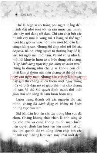 Good Luck

Thïë laâ hiïåp sô aáo trùæng phi ngûåa thùèng àïën
maãnh àêët nhoã tûúi töët vaâ sùén nûúác cuãa mònh.
Luác naây trúâi àang töëi dêìn. Chó cêìn chùåt búát caác
nhaánh cêy nûäa laâ xong röìi. Chaâng coá thïí nghó
ngúi bêy giúâ vaâ ngaây höm sau múái bùæt àêìu laâm
cuäng chùèng sao. Nhûng Sid chúåt nhúá túái lúâi cuãa
Sequoia. Baâ noái rùçng ngûúâi ta thûúâng hay àïí laåi
viïåc túái ngaây mai múái laâm. Vaâ Sid cuäng nhúá laåi
möåt lúâi khuyïn luön toã ra hûäu duång vúái chaâng:
“Haäy haânh àöång ngay bêy giúâ, àûâng trò hoaän nûäa.”
Àuáng laâ dûúâng nhû chaâng seä khöng coân cêìn
phaãi laâm gò thïm nûäa nïn chaâng coá thïí àïí viïåc
naây vaâo ngaây mai. Nhûng nïëu chaâng laâm ngay
bêy giúâ thò chaâng seä coá thïm möåt ngaây tröëng
nûäa vaâ biïët àêu noá seä giuáp thïm gò cho chaâng
thò sao. Vò thïë Sid quyïët àõnh tranh thuã thúâi
gian trúâi coân saáng àïí laâm luön höm nay.

http://forum.tech24h.vn
Luön trung thaânh vúái caác nguyïn tùæc cuãa
mònh, chaâng àaä haânh àöång vaâ khöng trò hoaän
nhûäng viïåc cêìn laâm.
Sid bùæt àêìu leo lïn caác cêy trong khu vûåc àaä
choån. Chaâng khöng chùæc chùæn laâ aánh saáng seä
roåi vaâo àêu vaâ cuäng khöng muöën maåo hiïím
nïn quyïët àõnh lêìn lûúåt leo lïn mûúâi hai caái
cêy lúán quanh àoá vaâ duâng kiïëm chùåt búát caác
nhaánh cêy. Chaâng laâm viïåc miïåt maâi suöët àïm
74

 