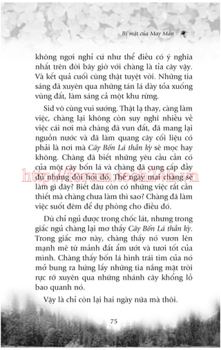 Bñ mêåt cuãa May Mùæn

khöng ngúi nghó cûá nhû thïí àiïìu coá yá nghôa
nhêët trïn àúâi bêy giúâ vúái chaâng laâ tóa cêy vêåy.
Vaâ kïët quaã cuöëi cuâng thêåt tuyïåt vúâi. Nhûäng tia
saáng àaä xuyïn qua nhûäng taán laá daây toãa xuöëng
vuâng àêët, laâm saáng caã möåt khu rûâng.
Sid vö cuâng vui sûúáng. Thêåt laå thay, caâng laâm
viïåc, chaâng laåi khöng coân suy nghô nhiïìu vïì
viïåc caái núi maâ chaâng àaä vun àêët, àaä mang laåi
nguöìn nûúác vaâ àaä laâm quang cêy cöëi liïåu coá
phaãi laâ núi maâ Cêy Böën Laá thêìn kyâ seä moåc hay
khöng. Chaâng àaä biïët nhûäng yïu cêìu cêìn coá
cuãa möåt cêy böën laá vaâ chaâng àaä cung cêëp àêìy
àuã nhûäng àoâi hoãi àoá. Thïë ngaây mai chaâng seä
laâm gò àêy? Biïët àêu coân coá nhûäng viïåc rêët cêìn
thiïët maâ chaâng chûa laâm thò sao? Chaâng àaä laâm
viïåc suöët àïm àïí dûå phoâng cho àiïìu àoá.

http://forum.tech24h.vn
Duâ chó nguã àûúåc trong chöëc laát, nhûng trong
giêëc nguã chaâng laåi mú thêëy Cêy Böën Laá thêìn kyâ.
Trong giêëc mú naây, chaâng thêëy noá vûún lïn
maånh meä tûâ maãnh àêët êím ûúát vaâ tûúi töët cuãa
mònh. Chaâng thêëy böën laá hònh traái tim cuãa noá
múã bung ra hûáng lêëy nhûäng tia nùæng mùåt trúâi
rûåc rúä xuyïn qua nhûäng nhaánh cêy khöíng löì
bao quanh noá.
Vêåy laâ chó coân laåi hai ngaây nûäa maâ thöi.
75

 