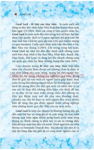 Good Luck

Good Luck - Bñ Mêåt cuãa May Mùæn - laâ cuöën saách nöíi
tiïëng vaâ àöåc àaáo nhêët àûúåc Nhaâ Xuêët Baãn Jossey-Bass xuêët
baãn ngaây 1/9/2004. Theo caác cöng ty baãn quyïìn chêu Êu,
Good Luck laâ cuöën saách àêìu tiïn trong lõch sûã hiïån àaåi baán
àûúåc baãn quyïìn dõch ra 15 ngön ngûä trïn thïë giúái trûúác khi
àûúåc xuêët baãn úã bêët kyâ quöëc gia naâo (chó qua truyïìn miïång
vaâ qua Internet). Cuöën saách àûúåc xuêët baãn àêìu tiïn úã Têy
Ban Nha vaâo thaáng 2/2004. Chó trong voâng hai tuêìn,
Good Luck àaä vûúåt lïn dêîn àêìu danh saách nhûäng cuöën
saách baán chaåy nhêët úã Têy Ban Nha, Nhêåt Baãn, Brazil, Myä,
Haân Quöëc, Àaâi Loan vaâ àang lan toãa nhanh choáng sang
caác quöëc gia, chêu luåc khaác nhûäng thaáng àêìu nùm 2005.
Cêu chuyïån trong Bñ Mêåt cuãa May Mùæn hêëp dêîn
nhû cêu chuyïån thêìn thoaåi vúái nhûäng chên lyá thûåc tïë
vaâ vônh hùçng cuãa cuöåc söëng, mang laåi cho ngûúâi àoåc
niïìm tin, hy voång, nhûäng traãi nghiïåm quyá baáu, àöìng
thúâi lyá giaãi taåi sao möåt söë ngûúâi luön gùåp àûúåc may
mùæn trong khi nhûäng ngûúâi khaác laåi khöng gùåp. Cuöën
saách àaä mang àïën cho àöåc giaã möåt caái nhòn thuá võ vaâ
sêu sùæc vïì thay àöíi nhûäng àiïìu kiïån cêìn thiïët àïí taåo
ra vaâ duy trò sûå may mùæn trong cuöåc àúâi chuáng ta.
Àöåc giaã khùæp moåi núi àaä chuá têm thûúãng thûác,
chuyïìn tay cho beâ baån vaâ möîi ngûúâi àïìu mua nhiïìu
baãn àïí tùång cho gia àònh, ngûúâi thên, àöìng nghiïåp
nhû nhûäng moán quaâ àùåc biïåt cuãa sûå may mùæn.

http://forum.tech24h.vn

Good Luck laâ möåt cêu chuyïån laå thûúâng hûúáng àöåc giaã
àïën möåt baâi hoåc vö cuâng giaá trõ vïì cuöåc söëng: Sûå may mùæn
khöng xuêët hiïån ngêîu nhiïn trong haânh trònh cuöåc söëng
chuáng ta; chñnh chuáng ta phaãi tòm vaâ taåo ra nhûäng àiïìu
kiïån àïí may mùæn tòm àïën vúái mònh. Dûúái ngoâi buát cuãa Alex
Rovira vaâ Fernando Trñas de Bes - hai nhaâ tû vêën têm lyá vaâ
tiïëp thõ haâng àêìu thïë giúái àaä coá cöng trònh nghiïn cûáu vïì
6

 