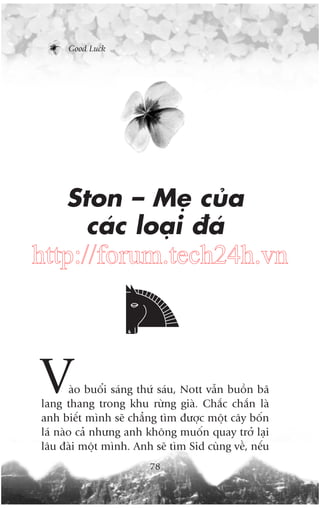Good Luck

Ston – Meå cuãa
caác loaåi àaá

http://forum.tech24h.vn

V

aâo buöíi saáng thûá saáu, Nott vêîn buöìn baä
lang thang trong khu rûâng giaâ. Chùæc chùæn laâ
anh biïët mònh seä chùèng tòm àûúåc möåt cêy böën
laá naâo caã nhûng anh khöng muöën quay trúã laåi
lêu àaâi möåt mònh. Anh seä tòm Sid cuâng vïì, nïëu
78

 