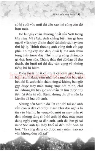 Bñ mêåt cuãa May Mùæn

coá bõ cûúâi vaâo muäi thò dêîu sao hai cuäng coân àúä
hún möåt.
Àoá laâ ngaây chaán chûúâng nhêët cuãa Nott trong
khu rûâng Mï Hoùåc. Anh chùèng biïët laâm gò hún
ngoaâi viïåc chaåy ài sùn àuöíi vaâi sinh vêåt hay con
thuá kyâ laå. Thónh thoaãng anh cuäng tònh cúâ gùåp
phaãi nhûäng cêy àöåc àaáo, quaái laå maâ anh chûa
tûâng thêëy trûúác àêy. Thïë nhûng cuäng chùèng coá
gò khaác hún nûäa. Chùèng thêëy thuá dûä àêu àïí thûã
thaách, duâ buöíi töëi àoá àêy vêîn voång vïì nhûäng
tiïëng huá bñ hiïím.
Àiïìu töìi tïå nhêët chñnh laâ caái caãm giaác buöìn
baä maâ anh àang caãm nhêån roä raâng hún bao giúâ
hïët, àoá laâ: anh chùæc chùæn rùçng seä khöng bao giúâ
gùåp àûúåc may mùæn trong cuöåc àúâi mònh, chûá
nïëu khöng thò bêy giúâ anh hùèn àaä tòm àûúåc Cêy
Böën Laá thêìn kyâ röìi. Bùçng khöng thò dô nhiïn laâ
Merlin àaä lûâa döëi anh.

http://forum.tech24h.vn

Nhûng nïëu Merlin àaä lûâa anh thò taåi sao anh
vêîn coân úã àêy chúâ àúåi maäi? Chúâ àúåi nghôa laâ
tin vaâo Merlin, hy voång vaâo möåt sûå may mùæn seä
àïën, nhûng caâng chúâ thò anh laåi thêëy may mùæn
àang ngaây caâng xa dêìn anh. Anh àaä laâm gò sai
naâo? Sao anh laåi thêëy khöí súã àïën thïë? Anh tûå
hoãi: “Ta xûáng àaáng coá àûúåc may mùæn. Sao noá
vêîn khöng àïën vúái ta?”
79

 