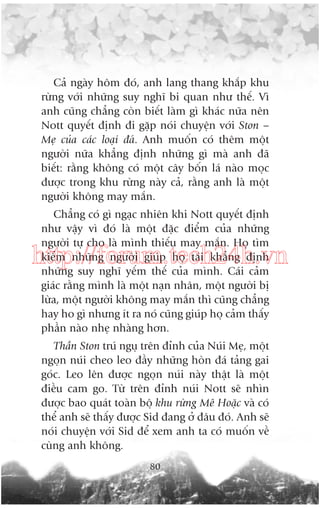 Caã ngaây höm àoá, anh lang thang khùæp khu
rûâng vúái nhûäng suy nghô bi quan nhû thïë. Vò
anh cuäng chùèng coân biïët laâm gò khaác nûäa nïn
Nott quyïët àõnh ài gùåp noái chuyïån vúái Ston –
Meå cuãa caác loaåi àaá. Anh muöën coá thïm möåt
ngûúâi nûäa khùèng àõnh nhûäng gò maâ anh àaä
biïët: rùçng khöng coá möåt cêy böën laá naâo moåc
àûúåc trong khu rûâng naây caã, rùçng anh laâ möåt
ngûúâi khöng may mùæn.
Chùèng coá gò ngaåc nhiïn khi Nott quyïët àõnh
nhû vêåy vò àoá laâ möåt àùåc àiïím cuãa nhûäng
ngûúâi tûå cho laâ mònh thiïëu may mùæn. Hoå tòm
kiïëm nhûäng ngûúâi giuáp hoå taái khùèng àõnh
nhûäng suy nghô yïëm thïë cuãa mònh. Caái caãm
giaác rùçng mònh laâ möåt naån nhên, möåt ngûúâi bõ
lûâa, möåt ngûúâi khöng may mùæn thò cuäng chùèng
hay ho gò nhûng ñt ra noá cuäng giuáp hoå caãm thêëy
phêìn naâo nheå nhaâng hún.

http://forum.tech24h.vn

Thêìn Ston truá nguå trïn àónh cuãa Nuái Meå, möåt
ngoån nuái cheo leo àêìy nhûäng hoân àaá taãng gai
goác. Leo lïn àûúåc ngoån nuái naây thêåt laâ möåt
àiïìu cam go. Tûâ trïn àónh nuái Nott seä nhòn
àûúåc bao quaát toaân böå khu rûâng Mï Hoùåc vaâ coá
thïí anh seä thêëy àûúåc Sid àang úã àêu àoá. Anh seä
noái chuyïån vúái Sid àïí xem anh ta coá muöën vïì
cuâng anh khöng.
80

 