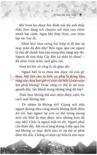Bñ mêåt cuãa May Mùæn

Khi Nott leo àûúåc lïn àónh nuái thò anh thêëy
thêìn Ston àang noái chuyïån vúái möåt con chim
mûúâi hai caánh. Ngay khi thêëy Nott, con chim
lêåp tûác bay ài.
- Nhòn kòa! Möåt trong hai hiïåp sô ài tòm sûå
may mùæn àaä àïën àêy! Böën ngaây qua caác ngûúi
laâ chuã àïì chñnh baân taán trong khu rûâng naây àoá.
Ngûúi àaä tòm thêëy Cêy Böën Laá thêìn kyâ chûa? –
Baâ nhòn Nott móm cûúâi giïîu cúåt.
Nott traã lúâi, roä raâng laâ rêët giêån dûä:
- Ngûúi biïët laâ ta chûa tòm àûúåc röìi coân gò!
Ston, haäy noái cho ta biïët, coá phaãi laâ trong khu
rûâng naây chûa bao giúâ coá möåt cêy böën laá naâo moåc
lïn phaãi khöng? Hoùåc cuäng coá thïí laâ noá moåc
quanh àêy, lêín khuêët trong nhûäng taãng àaá naây?

http://forum.tech24h.vn
Thêìn Ston khöng thïí naâo nhõn àûúåc cûúâi, baâ
cûúâi maäi khöng dûát:
- Dô nhiïn laâ khöng röìi! Gioång noái nhaâ
ngûúi dûúâng nhû cuäng muöën khùèng àõnh àiïìu
àoá röìi. Sao ngûúi laåi coân coá thïí tröng mong
möåt cêy böën laá moåc àûúåc trïn nhûäng hoân àaá
naây nhó? Chùæc laâ ngûúi mêët trñ röìi. Ngûúi phaãi
cêín thêån àêëy. Bêët cûá ai lang thang úã àêy quaá lêu
maâ khöng coá muåc àñch naâo roä rïåt thò seä phaát
àiïn lïn àêëy. Chùèng coá möåt cêy böën laá naâo moåc
81

 