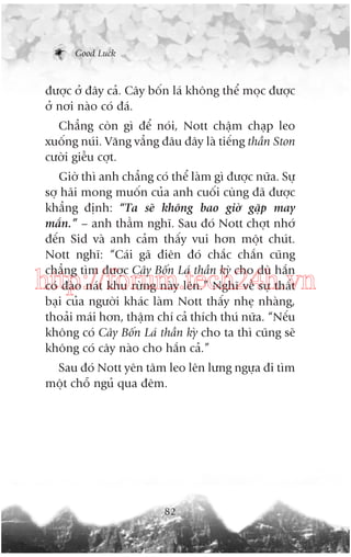 Good Luck

àûúåc úã àêy caã. Cêy böën laá khöng thïí moåc àûúåc
úã núi naâo coá àaá.
Chùèng coân gò àïí noái, Nott chêåm chaåp leo
xuöëng nuái. Vùng vùèng àêu àêy laâ tiïëng thêìn Ston
cûúâi giïîu cúåt.
Giúâ thò anh chùèng coá thïí laâm gò àûúåc nûäa. Sûå
súå haäi mong muöën cuãa anh cuöëi cuâng àaä àûúåc
khùèng àõnh: “Ta seä khöng bao giúâ gùåp may
mùæn.” – anh thêìm nghô. Sau àoá Nott chúåt nhúá
àïën Sid vaâ anh caãm thêëy vui hún möåt chuát.
Nott nghô: “Caái gaä àiïn àoá chùæc chùæn cuäng
chùèng tòm àûúåc Cêy Böën Laá thêìn kyâ cho duâ hùæn
coá àaâo naát khu rûâng naây lïn.” Nghô vïì sûå thêët
baåi cuãa ngûúâi khaác laâm Nott thêëy nheå nhaâng,
thoaãi maái hún, thêåm chñ caã thñch thuá nûäa. “Nïëu
khöng coá Cêy Böën Laá thêìn kyâ cho ta thò cuäng seä
khöng coá cêy naâo cho hùæn caã.”

http://forum.tech24h.vn
Sau àoá Nott yïn têm leo lïn lûng ngûåa ài tòm
möåt chöî nguã qua àïm.

82

 