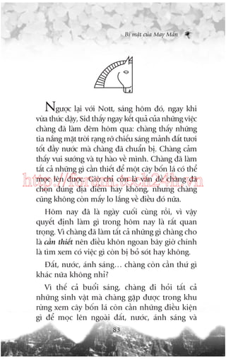 Bñ mêåt cuãa May Mùæn

Ngûúåc laåi vúái Nott, saáng höm àoá, ngay khi
vûâa thûác dêåy, Sid thêëy ngay kïët quaã cuãa nhûäng viïåc
chaâng àaä laâm àïm höm qua: chaâng thêëy nhûäng
tia nùæng mùåt trúâi raång rúä chiïëu saáng maãnh àêët tûúi
töët àêìy nûúác maâ chaâng àaä chuêín bõ. Chaâng caãm
thêëy vui sûúáng vaâ tûå haâo vïì mònh. Chaâng àaä laâm
têët caã nhûäng gò cêìn thiïët àïí möåt cêy böën laá coá thïí
moåc lïn àûúåc. Giúâ chó coân laâ vêën àïì chaâng àaä
choån àuáng àõa àiïím hay khöng, nhûng chaâng
cuäng khöng coân mêëy lo lùæng vïì àiïìu àoá nûäa.

http://forum.tech24h.vn
Höm nay àaä laâ ngaây cuöëi cuâng röìi, vò vêåy
quyïët àõnh laâm gò trong höm nay laâ rêët quan
troång. Vò chaâng àaä laâm têët caã nhûäng gò chaâng cho
laâ cêìn thiïët nïn àiïìu khön ngoan bêy giúâ chñnh
laâ tòm xem coá viïåc gò coân bõ boã soát hay khöng.
Àêët, nûúác, aánh saáng… chaâng coân cêìn thûá gò
khaác nûäa khöng nhó?
Vò thïë caã buöíi saáng, chaâng ài hoãi têët caã
nhûäng sinh vêåt maâ chaâng gùåp àûúåc trong khu
rûâng xem cêy böën laá coân cêìn nhûäng àiïìu kiïån
gò àïí moåc lïn ngoaâi àêët, nûúác, aánh saáng vaâ
83

 