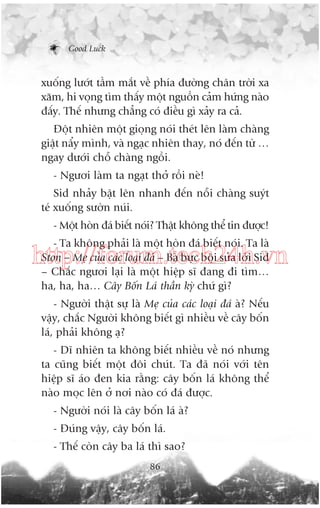 Good Luck

xuöëng lûúát têìm mùæt vïì phña àûúâng chên trúâi xa
xùm, hi voång tòm thêëy möåt nguöìn caãm hûáng naâo
àêëy. Thïë nhûng chùèng coá àiïìu gò xaãy ra caã.
Àöåt nhiïn möåt gioång noái theát lïn laâm chaâng
giêåt nêíy mònh, vaâ ngaåc nhiïn thay, noá àïën tûâ …
ngay dûúái chöî chaâng ngöìi.
- Ngûúi laâm ta ngaåt thúã röìi neâ!
Sid nhaãy bêåt lïn nhanh àïën nöîi chaâng suyát
teá xuöëng sûúân nuái.
- Möåt hoân àaá biïët noái? Thêåt khöng thïí tin àûúåc!
- Ta khöng phaãi laâ möåt hoân àaá biïët noái. Ta laâ
Ston – Meå cuãa caác loaåi àaá – Baâ bûåc böåi sûãa lúâi Sid
– Chùæc ngûúi laåi laâ möåt hiïåp sô àang ài tòm…
ha, ha, ha… Cêy Böën Laá thêìn kyâ chûá gò?

http://forum.tech24h.vn
- Ngûúâi thêåt sûå laâ Meå cuãa caác loaåi àaá aâ? Nïëu
vêåy, chùæc Ngûúâi khöng biïët gò nhiïìu vïì cêy böën
laá, phaãi khöng aå?
- Dô nhiïn ta khöng biïët nhiïìu vïì noá nhûng
ta cuäng biïët möåt àöi chuát. Ta àaä noái vúái tïn
hiïåp sô aáo àen kia rùçng: cêy böën laá khöng thïí
naâo moåc lïn úã núi naâo coá àaá àûúåc.
- Ngûúâi noái laâ cêy böën laá aâ?
- Àuáng vêåy, cêy böën laá.
- Thïë coân cêy ba laá thò sao?
86

 