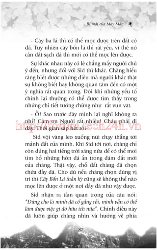 Bñ mêåt cuãa May Mùæn

- Cêy ba laá thò coá thïí moåc àûúåc trïn àêët coá
àaá. Tuy nhiïn cêy böën laá thò rêët yïëu, vò thïë noá
cêìn àêët saåch àaá thò múái coá thïí moåc lïn àûúåc.
Sûå khaác nhau naây coá leä chùèng mêëy ngûúâi chuá
yá àïën, nhûng àöëi vúái Sid thò khaác. Chaâng hiïíu
rùçng biïët àûúåc nhûäng àiïìu maâ ngûúâi khaác thêåt
sûå khöng biïët hay khöng quan têm àïën coá möåt
yá nghôa rêët quan troång. Àöi khi nhûäng yïëu töë
chñnh laåi thûúâng coá thïí àûúåc tòm thêëy trong
nhûäng chi tiïët tûúãng chûâng nhû rêët vuån vùåt.
- ÖÌ! Sao trûúác àêy mònh laåi nghô khöng ra
nhó? Caãm ún Ngûúâi rêët nhiïìu! Chaáu phaãi ài
àêy. Thúâi gian sùæp hïët röìi!

http://forum.tech24h.vn
Sid vöåi vaâng leo xuöëng nuái chaåy thùèng túái
maãnh àêët cuãa mònh. Khi Sid túái núi, chaâng chó
coân àuáng hai tiïëng trúâi saáng nûäa àïí coá thïí moi
tòm boã nhûäng hoân àaá êín trong àaám àêët múái
cuãa chaâng. Thêåt vêåy, chöî àêët chaâng àaä choån
chûáa àêìy àaá. Cho duâ nïëu chaâng choån àuáng võ
trñ thò Cêy Böën Laá thêìn kyâ cuäng seä khöng thïí naâo
moåc lïn àûúåc úã möåt núi àêìy àaá nhû vêåy àûúåc.
Sid nhêån ra têìm quan troång cuãa cêu noái:
“Àûâng cho laâ mònh àaä cöë gùæng röìi, mònh vêîn coá thïí
laâm àûúåc viïåc gò àoá hûäu ñch nûäa”. Chñnh àiïìu naây
àaä luön giuáp chaâng nhòn vaâ hûúáng vïì phña
87

 
