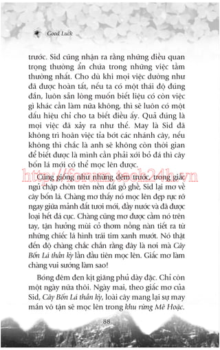 Good Luck

trûúác. Sid cuäng nhêån ra rùçng nhûäng àiïìu quan
troång thûúâng êín chûáa trong nhûäng viïåc têìm
thûúâng nhêët. Cho duâ khi moåi viïåc dûúâng nhû
àaä àûúåc hoaân têët, nïëu ta coá möåt thaái àöå àuáng
àùæn, luön sùén loâng muöën biïët liïåu coá coân viïåc
gò khaác cêìn laâm nûäa khöng, thò seä luön coá möåt
dêëu hiïåu chó cho ta biïët àiïìu êëy. Quaã àuáng laâ
moåi viïåc àaä xaãy ra nhû thïë. May laâ Sid àaä
khöng trò hoaän viïåc tóa búát caác nhaánh cêy, nïëu
khöng thò chùæc laâ anh seä khöng coân thúâi gian
àïí biïët àûúåc laâ mònh cêìn phaãi xúái boã àaá thò cêy
böën laá múái coá thïí moåc lïn àûúåc.

Cuäng giöëng nhû nhûäng àïm trûúác, trong giêëc
http://forum.tech24h.vn
nguã chêåp chúân trïn nïìn àêët göì ghïì, Sid laåi mú vïì
cêy böën laá. Chaâng mú thêëy noá moåc lïn àeåp rûåc rúä
ngay giûäa maãnh àêët tûúi múái, àêìy nûúác vaâ àaä àûúåc
loaåi hïët àaá cuåc. Chaâng cuäng mú àûúåc cêìm noá trïn
tay, têån hûúãng muâi coã thúm nöìng naân tiïët ra tûâ
nhûäng chiïëc laá hònh traái tim xanh mûúát. Noá thêåt
àïën àöå chaâng chùæc chùæn rùçng àêy laâ núi maâ Cêy
Böën Laá thêìn kyâ lêìn àêìu tiïn moåc lïn. Giêëc mú laâm
chaâng vui sûúáng laâm sao!
Boáng àïm àen kõt giùng phuã daây àùåc. Chó coân
möåt ngaây nûäa thöi. Ngaây mai, theo giêëc mú cuãa
Sid, Cêy Böën Laá thêìn kyâ, loaâi cêy mang laåi sûå may
mùæn vö têån seä moåc lïn trong khu rûâng Mï Hoùåc.
88

 