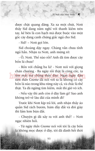 Bñ mêåt cuãa May Mùæn

àûúåc chùåt quang àaäng. Xa xa möåt chuát, Nott
thêëy Sid àang nùçm nghó vúái thanh kiïëm trïn
tay, kïë bïn laâ con baåch maä àûúåc buöåc vaâo möåt
göëc cêy àang canh chûâng giêëc nguã cho Sid.
- Sid! – Nott goåi lúán.
Sid choaâng dêåy ngay. Chaâng vêîn chûa tónh
nguã hùèn. Nhêån ra Nott, anh mûâng rúä:
- ÖÌ, Nott. Thïë naâo röìi? Anh àaä tòm àûúåc cêy
böën laá chûa?
- Böën vúái chùèng ba laá! - Nott noái vúái gioång
chaán chûúâng - Ba ngaây röìi thêåt laâ cöng cöëc, ta
tòm maäi maâ chùèng thêëy àêu. Ngay ngaây àêìu
tiïn thêìn Gnome àaä noái vúái ta laâ khöng coá cêy
böën laá naâo trong khu rûâng naây caã, vaâ chùæc laâ thïë
thêåt. Ta àaä ngûâng tòm kiïëm, mêët thò giúâ vö ñch.

http://forum.tech24h.vn
- Nïëu vêåy thò anh coân úã àêy laâm gò? Sao anh
khöng trúã vïì lêu àaâi cuãa mònh ài?
Trûúác khi Nott kõp traã lúâi, anh nhêån thêëy aáo
quêìn Sid raách bûúm, baám àêìy àêët vaâ àöi giaây
thò lêëm lem buân àêët.
- Chuyïån gò àaä xaãy ra vúái anh thïë? – Nott
ngaåc nhiïn hoãi.
- Tûâ ngaây thêìn Gnome noái vúái töi laâ cêy böën
laá khöng moåc àûúåc úã àêy, töi àaä daânh hïët thúâi
93

 