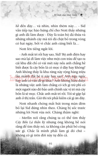 Bñ mêåt cuãa May Mùæn

höì àïën àêy… vaâ nhòn, nhòn thïm naây… - Sid
vêîn tiïëp tuåc haâo hûáng chó cho Nott thêëy nhûäng
gò anh àaä laâm àûúåc - Àêy laâ toaân böå àaá thûâa vaâ
nhûäng nhaánh cêy maâ töi àaä chùåt boã trong voâng
coá hai ngaây, búãi vò chùæc anh cuäng biïët laâ…
Nott lïn tiïëng ngùæt lúâi.
- Anh mêët trñ röìi hay sao, Sid? Böå anh àiïn hay
sao maâ laåi ài laâm viïåc nhû möåt con trêu àïí taåo ra
caái khu àêët chó coá vaâi meát naây nïëu anh chùèng hïì
biïët àûúåc laâ cêy böën laá coá moåc úã àêy hay khöng?
Anh khöng thêëy laâ khu rûâng naây röång haâng triïåu
lêìn maãnh àêët beá tñ naây hay sao? Anh ngu ngöëc
hay anh coá vêën àïì gò khaác? Anh khöng hiïíu àûúåc
laâ nhûäng viïåc anh laâm chùèng coá ñch gò trûâ phi coá
möåt ngûúâi naâo àoá baão anh chñnh xaác võ trñ maâ cêy
böën laá seä moåc. Chùæc anh mêët trñ röìi. Töi seä gùåp laåi
anh úã thõ trêën. Giúâ thò töi phaãi kiïëm caái gò ùn àêy.

http://forum.tech24h.vn
Nott nhanh choáng mêët huát trong maân àïm
boã laåi Sid àûáng nhòn theo. Chaâng bõ söëc trûúác
nhûäng lúâi Nott vûâa noái. Chaâng thêìm nghô:
- Merlin noái rùçng chuáng ta coá thïí tòm thêëy
Cêy Böën Laá thêìn kyâ nhûng öng khöng hïì noái
rùçng àïí tòm thêëy noá, ta khöng cêìn phaãi boã cöng
sûác gò. Chùæc laâ mònh phaãi laâm gò àoá chûá –
khöng coá gò trïn àúâi naây tûå àïën caã.
95

 