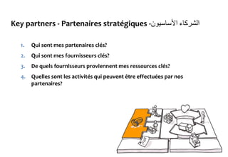 Key partners - Partenaires stratégiques - ‫الشركاء‬‫األساسيون‬
1. Qui sont mes partenaires clés?
2. Qui sont mes fournisseurs clés?
3. De quels fournisseurs proviennent mes ressources clés?
4. Quelles sont les activités qui peuvent être effectuées par nos
partenaires?
 