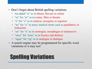Spelling Variations
• Don’t forget about British spelling variations
• An added “u” as in labour, flavour or colour
• “re” for “er” as in centre, fibre or theatre
• “s” for “z” as in analyse, recognise or organise
• “ae” for “e” in many medical terms such as paediatrics or
leukaemia
• “oe” for “e” as in oestrogen, oesophagus or manoeuvre
• “ence” for “ense” as in licence and defence
• “ogue” for “og” as in analogue or dialogue
• A search engine may be programmed for specific word
variations or it may not!
 