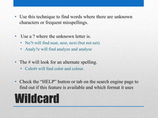 Wildcard
• Use this technique to find words where there are unknown
characters or frequent misspellings.
• Use a ? where the unknown letter is.
• Ne?t will find neat, nest, next (but not net).
• Analy?e will find analyze and analyse
• The # will look for an alternate spelling.
• Colo#r will find color and colour.
• Check the “HELP” button or tab on the search engine page to
find out if this feature is available and which format it uses
 