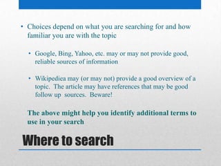 Where to search
• Choices depend on what you are searching for and how
familiar you are with the topic
• Google, Bing, Yahoo, etc. may or may not provide good,
reliable sources of information
• Wikipediea may (or may not) provide a good overview of a
topic. The article may have references that may be good
follow up sources. Beware!
The above might help you identify additional terms to
use in your search
 