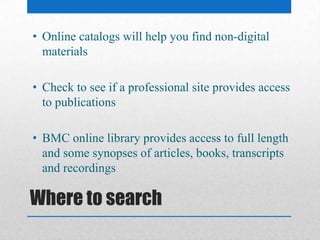 Where to search
• Online catalogs will help you find non-digital
materials
• Check to see if a professional site provides access
to publications
• BMC online library provides access to full length
and some synopses of articles, books, transcripts
and recordings
 