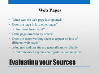 Evaluating your Sources
• When was the web page last updated?
• Does the page link to other pages?
• Are those links valid?
• Is the page linked to by others?
• Does the exact wording seem to appear on lots of
different web pages?
• .edu, .gov and.org site are generally more reliable
• but remember anyone can register a domain name
Web Pages
 