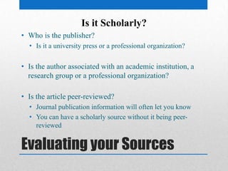 Evaluating your Sources
• Who is the publisher?
• Is it a university press or a professional organization?
• Is the author associated with an academic institution, a
research group or a professional organization?
• Is the article peer-reviewed?
• Journal publication information will often let you know
• You can have a scholarly source without it being peer-
reviewed
Is it Scholarly?
 