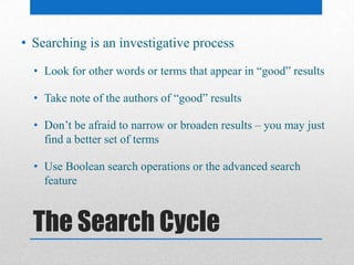 The Search Cycle
• Searching is an investigative process
• Look for other words or terms that appear in “good” results
• Take note of the authors of “good” results
• Don’t be afraid to narrow or broaden results – you may just
find a better set of terms
• Use Boolean search operations or the advanced search
feature
 