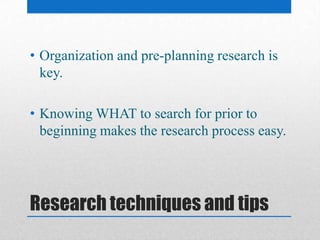 Research techniques and tips
• Organization and pre-planning research is
key.
• Knowing WHAT to search for prior to
beginning makes the research process easy.
 