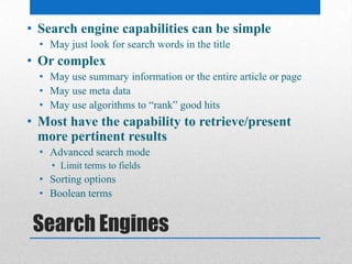 Search Engines
• Search engine capabilities can be simple
• May just look for search words in the title
• Or complex
• May use summary information or the entire article or page
• May use meta data
• May use algorithms to “rank” good hits
• Most have the capability to retrieve/present
more pertinent results
• Advanced search mode
• Limit terms to fields
• Sorting options
• Boolean terms
 