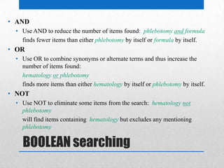 BOOLEAN searching
• AND
• Use AND to reduce the number of items found: phlebotomy and formula
finds fewer items than either phlebotomy by itself or formula by itself.
• OR
• Use OR to combine synonyms or alternate terms and thus increase the
number of items found:
hematology or phlebotomy
finds more items than either hematology by itself or phlebotomy by itself.
• NOT
• Use NOT to eliminate some items from the search: hematology not
phlebotomy
will find items containing hematology but excludes any mentioning
phlebotomy
 