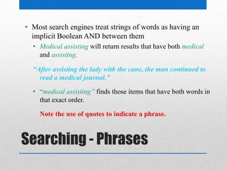 Searching - Phrases
• Most search engines treat strings of words as having an
implicit Boolean AND between them
• Medical assisting will return results that have both medical
and assisting.
“After assisting the lady with the cane, the man continued to
read a medical journal.”
• “medical assisting” finds those items that have both words in
that exact order.
Note the use of quotes to indicate a phrase.
 