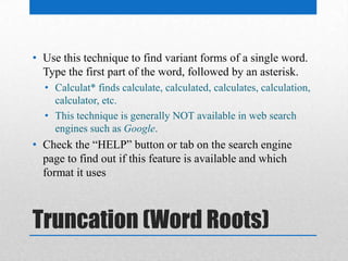 Truncation (Word Roots)
• Use this technique to find variant forms of a single word.
Type the first part of the word, followed by an asterisk.
• Calculat* finds calculate, calculated, calculates, calculation,
calculator, etc.
• This technique is generally NOT available in web search
engines such as Google.
• Check the “HELP” button or tab on the search engine
page to find out if this feature is available and which
format it uses
 