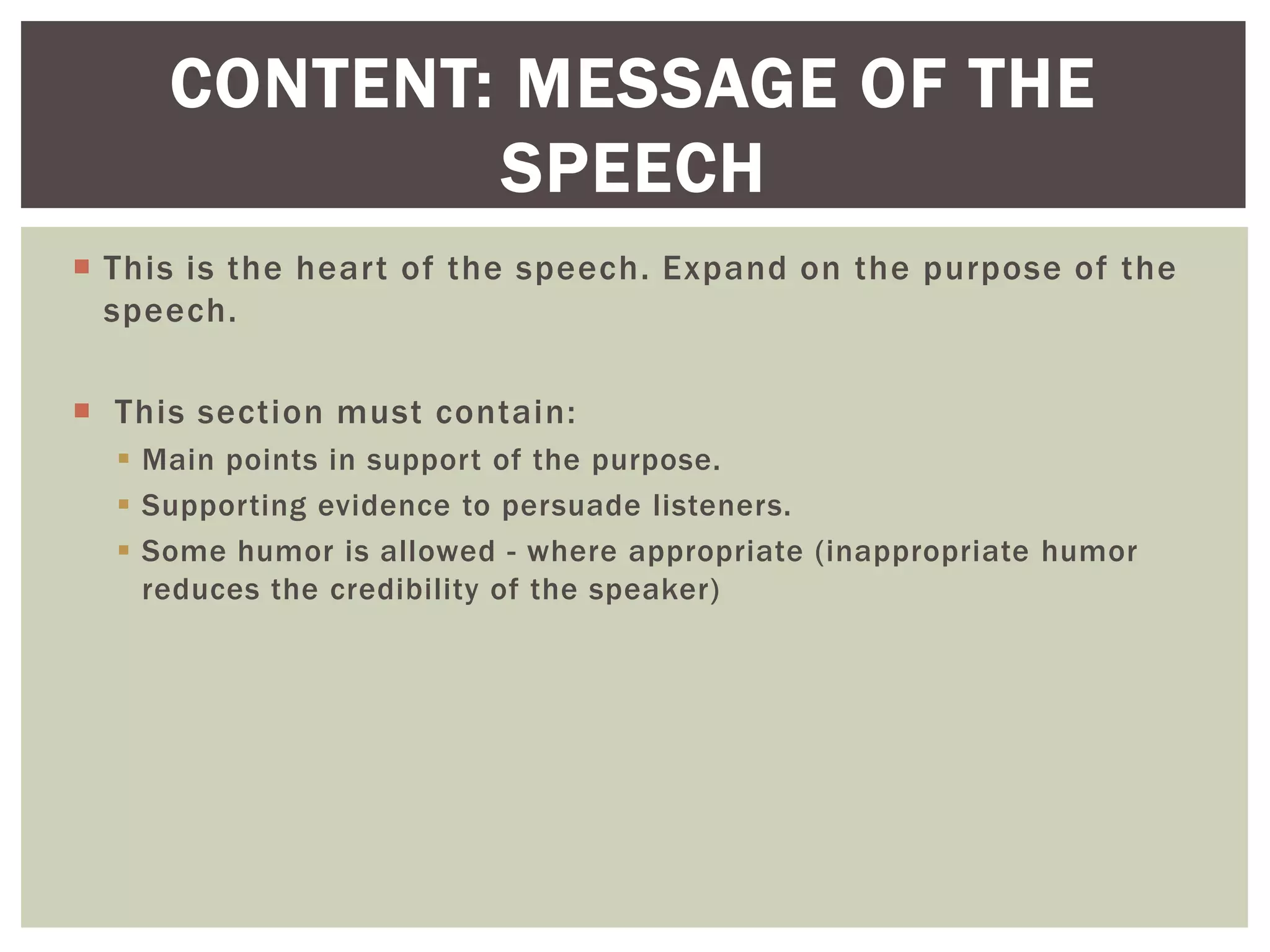  This is the heart of the speech. Expand on the purpose of the
speech.
 This section must contain:
 Main points in support of the purpose.
 Supporting evidence to persuade listeners.
 Some humor is allowed - where appropriate (inappropriate humor
reduces the credibility of the speaker)
CONTENT: MESSAGE OF THE
SPEECH
 