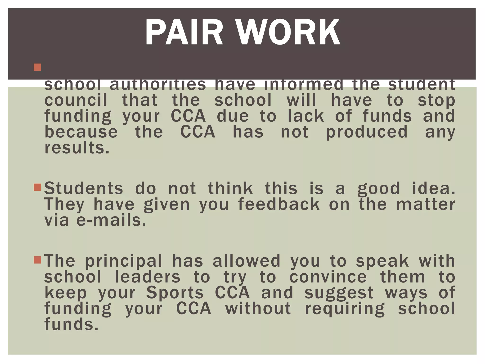 You are a student sports CCA promoter. The
school authorities have informed the student
council that the school will have to stop
funding your CCA due to lack of funds and
because the CCA has not produced any
results.
Students do not think this is a good idea.
They have given you feedback on the matter
via e-mails.
The principal has allowed you to speak with
school leaders to try to convince them to
keep your Sports CCA and suggest ways of
funding your CCA without requiring school
funds.
PAIR WORK
 