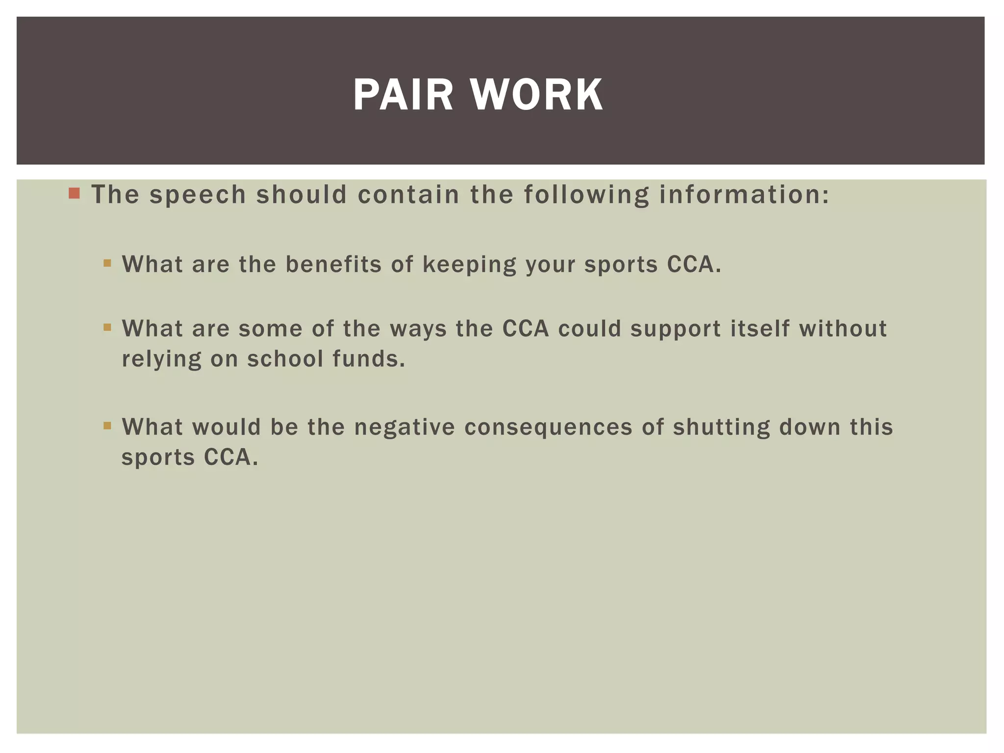  The speech should contain the following information:
 What are the benefits of keeping your sports CCA.
 What are some of the ways the CCA could support itself without
relying on school funds.
 What would be the negative consequences of shutting down this
sports CCA.
PAIR WORK
 