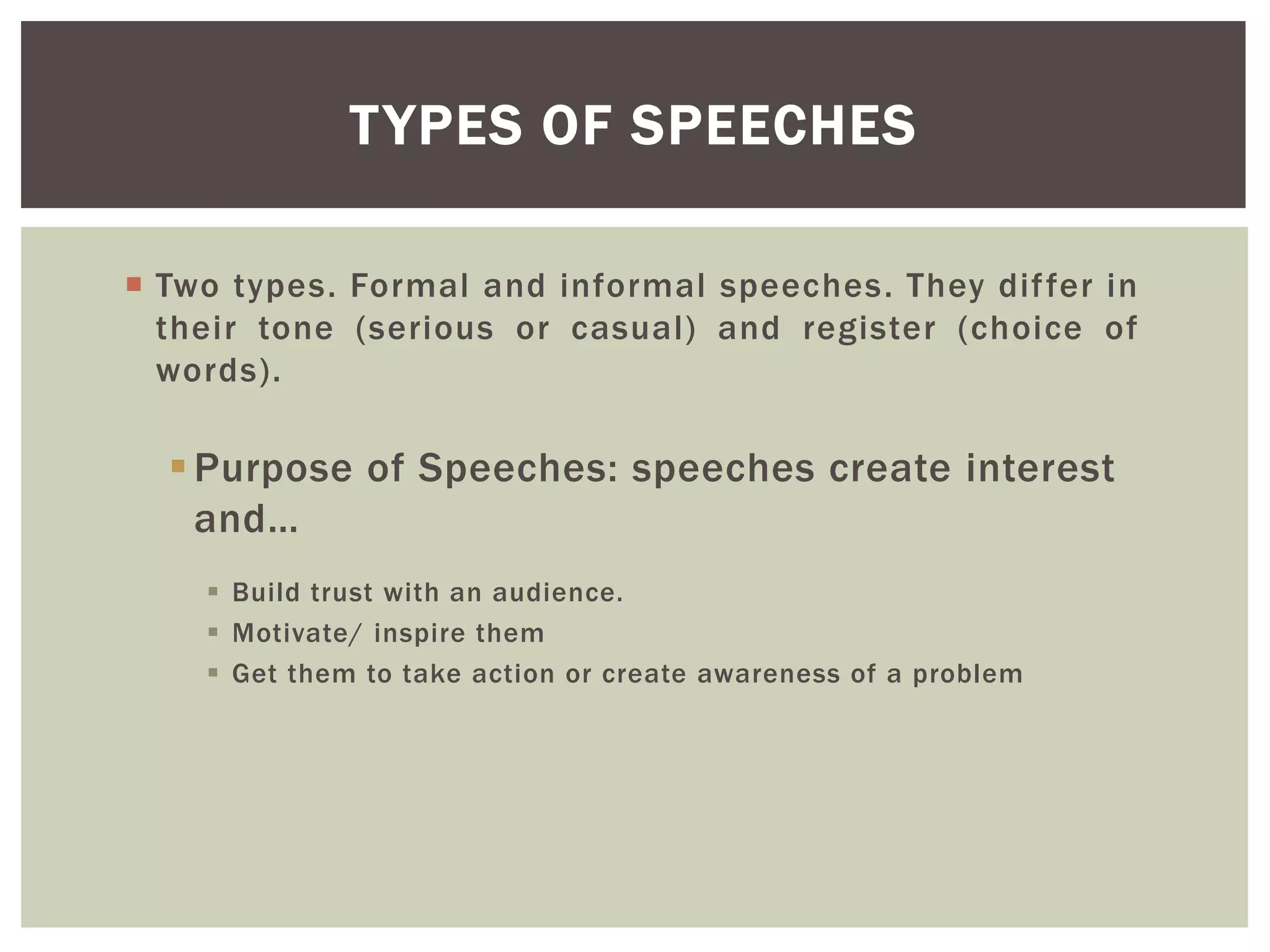  Two types. Formal and informal speeches. They differ in
their tone (serious or casual) and register (choice of
words).
Purpose of Speeches: speeches create interest
and…
 Build trust with an audience.
 Motivate/ inspire them
 Get them to take action or create awareness of a problem
TYPES OF SPEECHES
 