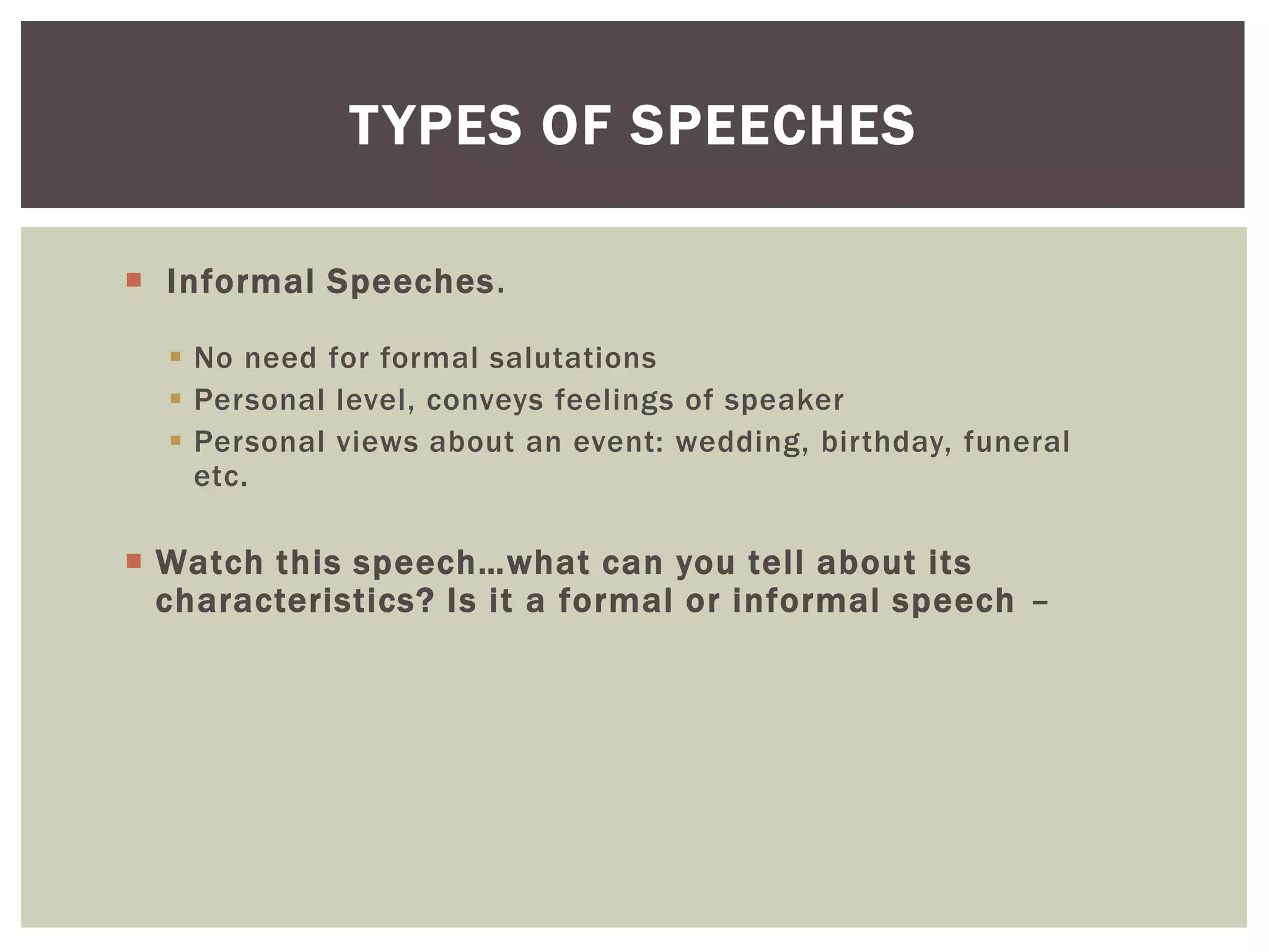  Informal Speeches.
 No need for formal salutations
 Personal level, conveys feelings of speaker
 Personal views about an event: wedding, birthday, funeral
etc.
 Watch this speech…what can you tell about its
characteristics? Is it a formal or informal speech –
TYPES OF SPEECHES
 