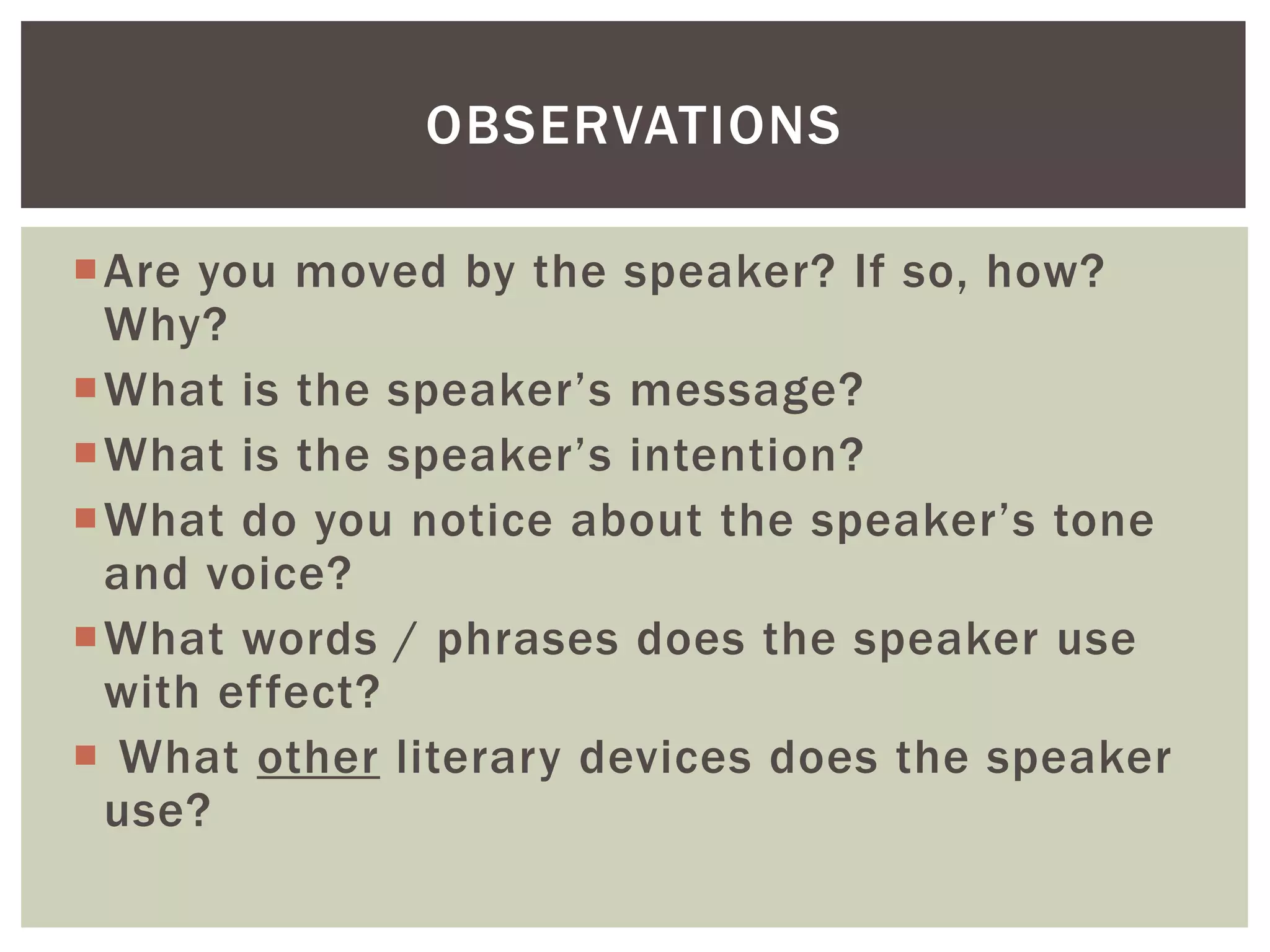 Are you moved by the speaker? If so, how?
Why?
What is the speaker’s message?
What is the speaker’s intention?
What do you notice about the speaker’s tone
and voice?
What words / phrases does the speaker use
with effect?
 What other literary devices does the speaker
use?
OBSERVATIONS
 