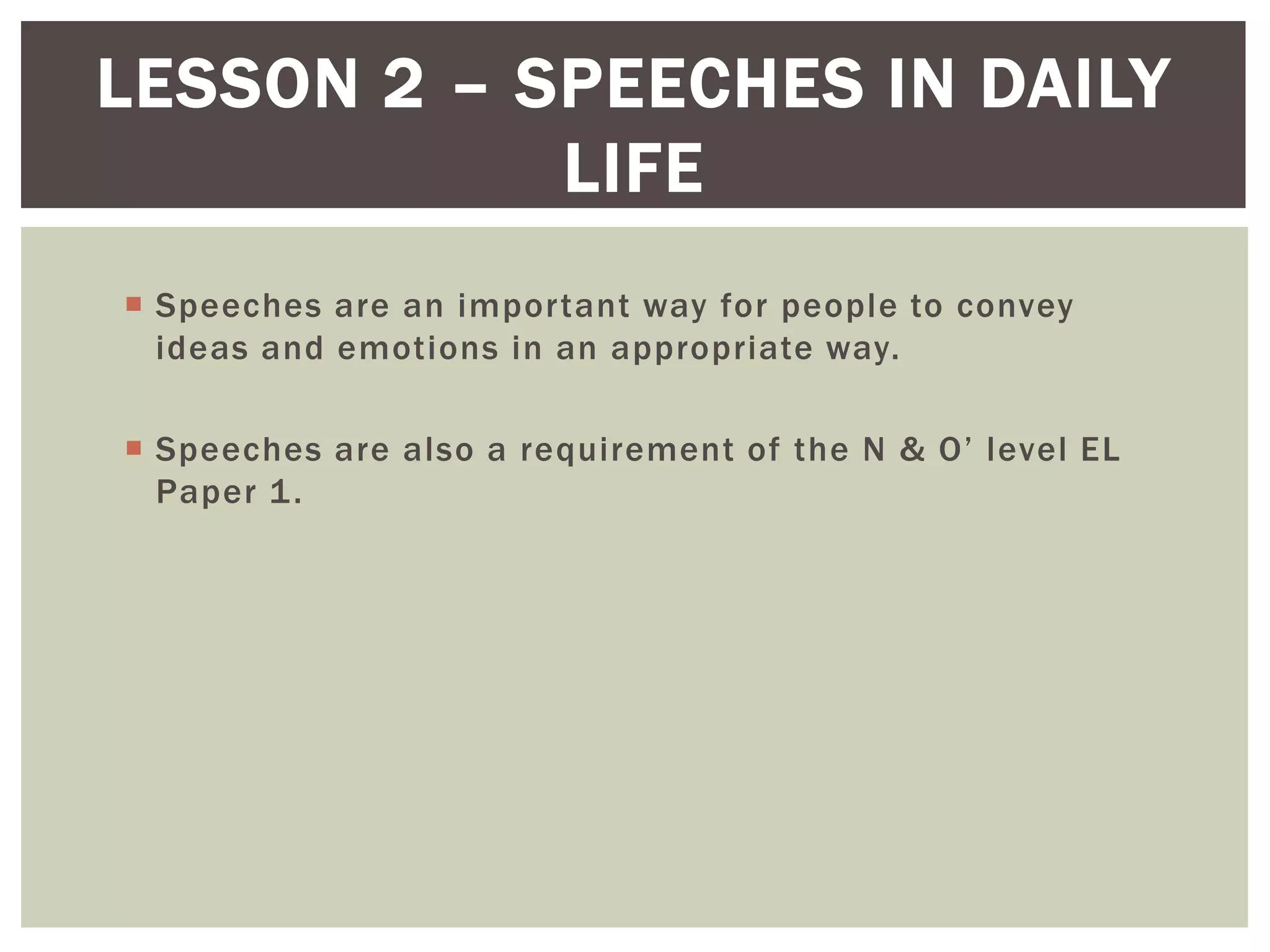  Speeches are an important way for people to convey
ideas and emotions in an appropriate way.
 Speeches are also a requirement of the N & O’ level EL
Paper 1.
LESSON 2 – SPEECHES IN DAILY
LIFE
 