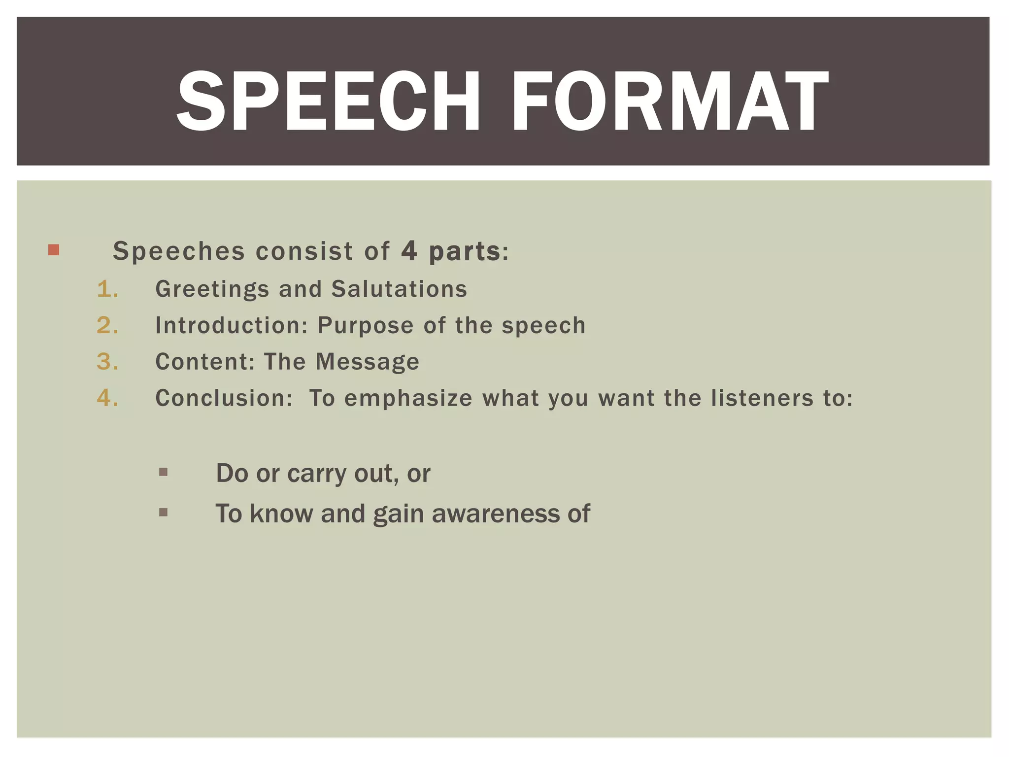  Speeches consist of 4 parts:
1. Greetings and Salutations
2. Introduction: Purpose of the speech
3. Content: The Message
4. Conclusion: To emphasize what you want the listeners to:
 Do or carry out, or
 To know and gain awareness of
SPEECH FORMAT
 