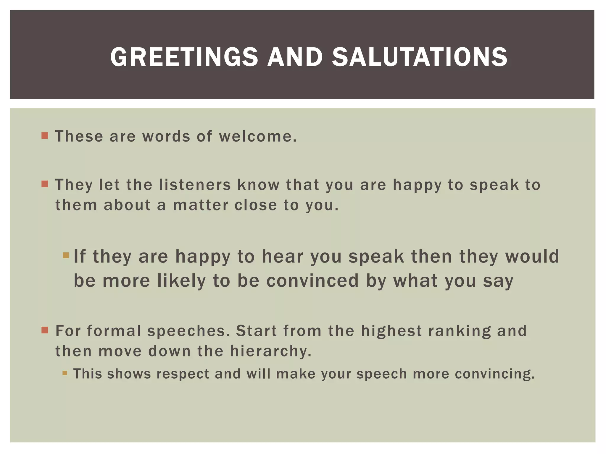  These are words of welcome.
 They let the listeners know that you are happy to speak to
them about a matter close to you.
If they are happy to hear you speak then they would
be more likely to be convinced by what you say
 For formal speeches. Start from the highest ranking and
then move down the hierarchy.
 This shows respect and will make your speech more convincing.
GREETINGS AND SALUTATIONS
 