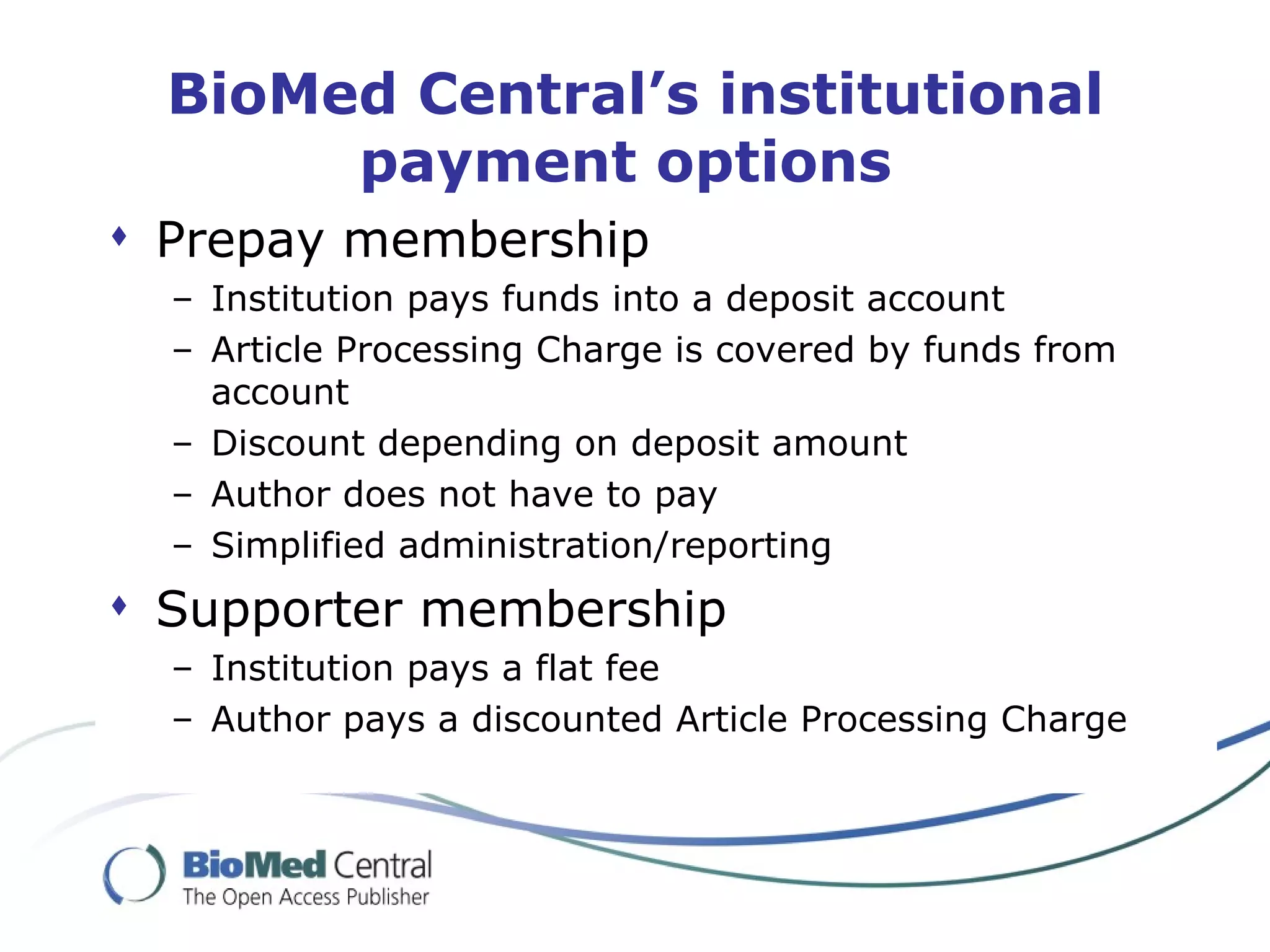 BioMed Central’s institutional payment options  Prepay membership Institution pays funds into a deposit account Article Processing Charge is covered by funds from account Discount depending on deposit amount Author does not have to pay Simplified administration/reporting Supporter membership Institution pays a flat fee Author pays a discounted Article Processing Charge 