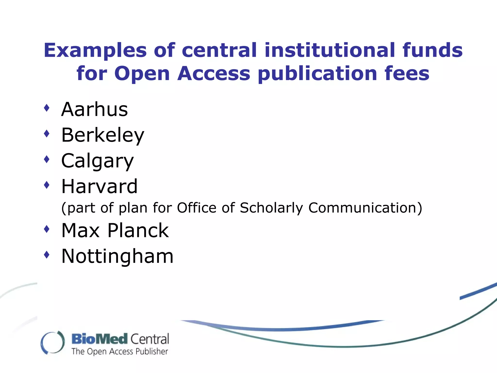 Examples of central institutional funds for Open Access publication fees Aarhus Berkeley Calgary Harvard (part of plan for Office of Scholarly Communication) Max Planck Nottingham 
