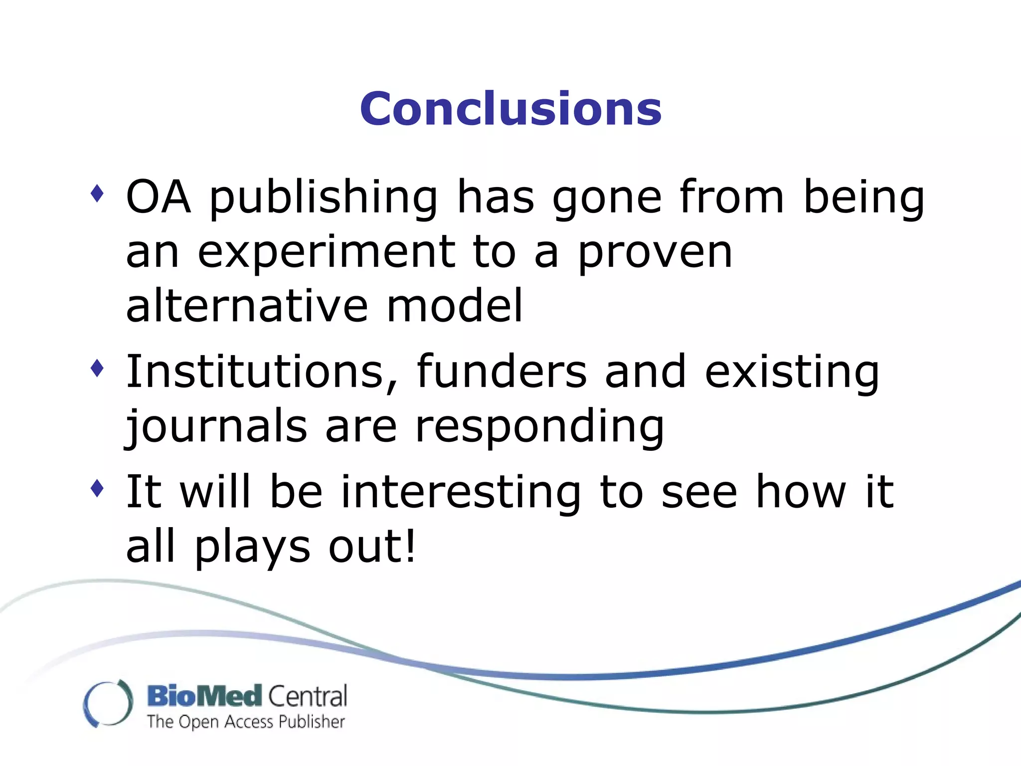 Conclusions OA publishing has gone from being an experiment to a proven alternative model Institutions, funders and existing journals are responding  It will be interesting to see how it all plays out! 